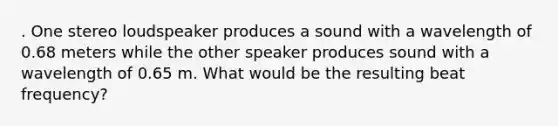 . One stereo loudspeaker produces a sound with a wavelength of 0.68 meters while the other speaker produces sound with a wavelength of 0.65 m. What would be the resulting beat frequency?