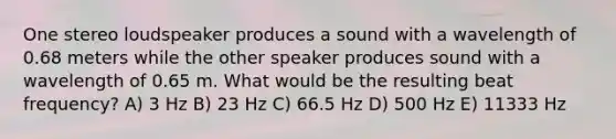 One stereo loudspeaker produces a sound with a wavelength of 0.68 meters while the other speaker produces sound with a wavelength of 0.65 m. What would be the resulting beat frequency? A) 3 Hz B) 23 Hz C) 66.5 Hz D) 500 Hz E) 11333 Hz