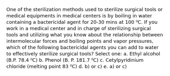 One of the sterilization methods used to sterilize surgical tools or medical equipments in medical centers is by boiling in water containing a bactericidal agent for 20-30 mins at 100 ⁰C. If you work in a medical center and in charge of sterilizing surgical tools and utilizing what you know about the relationship between intermolecular forces and boiling points and vapor pressures, which of the following bactericidal agents you can add to water to effectively sterilize surgical tools? Select one: a. Ethyl alcohol (B.P. 78.4 ⁰C) b. Phenol (B. P. 181.7 ⁰C) c. Cetylpyridinium chloride (melting point 83 ⁰C) d. b) or c) e. a) or c)