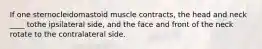 If one sternocleidomastoid muscle contracts, the head and neck ____ tothe ipsilateral side, and the face and front of the neck rotate to the contralateral side.