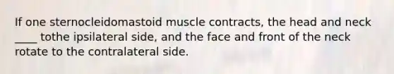 If one sternocleidomastoid muscle contracts, the head and neck ____ tothe ipsilateral side, and the face and front of the neck rotate to the contralateral side.