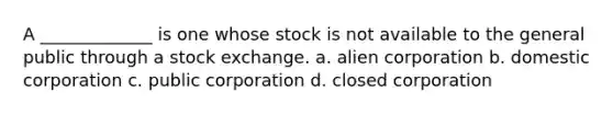 A _____________ is one whose stock is not available to the general public through a stock exchange. a. alien corporation b. domestic corporation c. public corporation d. closed corporation