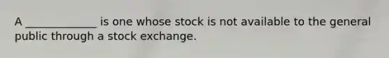 A _____________ is one whose stock is not available to the general public through a stock exchange.