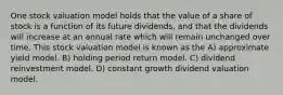 One stock valuation model holds that the value of a share of stock is a function of its future dividends, and that the dividends will increase at an annual rate which will remain unchanged over time. This stock valuation model is known as the A) approximate yield model. B) holding period return model. C) dividend reinvestment model. D) constant growth dividend valuation model.