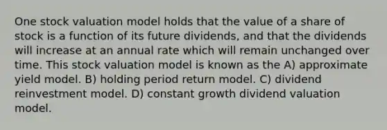 One stock valuation model holds that the value of a share of stock is a function of its future dividends, and that the dividends will increase at an annual rate which will remain unchanged over time. This stock valuation model is known as the A) approximate yield model. B) holding period return model. C) dividend reinvestment model. D) constant growth dividend valuation model.