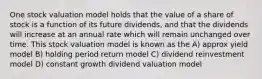 One stock valuation model holds that the value of a share of stock is a function of its future dividends, and that the dividends will increase at an annual rate which will remain unchanged over time. This stock valuation model is known as the A) approx yield model B) holding period return model C) dividend reinvestment model D) constant growth dividend valuation model