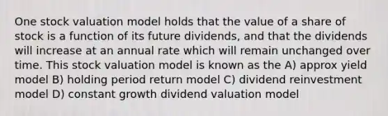 One stock valuation model holds that the value of a share of stock is a function of its future dividends, and that the dividends will increase at an annual rate which will remain unchanged over time. This stock valuation model is known as the A) approx yield model B) holding period return model C) dividend reinvestment model D) constant growth dividend valuation model