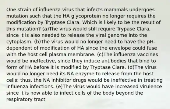 One strain of influenza virus that infects mammals undergoes mutation such that the HA glycoprotein no longer requires the modification by Tryptase Clara. Which is likely to be the result of this mutation? (a)The virus would still require Trypase Clara, since it is also needed to release the viral genome into the cytoplasm. (b)The virus would no longer need to have the pH-dependent of modification of HA since the envelope could fuse with the host cell plasma membrane. (c)The influenza vaccines would be ineffective, since they induce antibodies that bind to form of HA before it is modified by Tryptase Clara. (d)The virus would no longer need its NA enzyme to release from the host cells; thus, the NA inhibitor drugs would be ineffective in treating influenza infections. (e)The virus would have increased virulence since it is now able to infect cells of the body beyond the respiratory tract