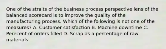 One of the straits of the business process perspective lens of the balanced scorecard is to improve the quality of the manufacturing process. Which of the following is not one of the measures? A. Customer satisfaction B. Machine downtime C. Perecent of orders filled D. Scrap as a percentage of raw materials