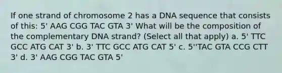 If one strand of chromosome 2 has a DNA sequence that consists of this: 5' AAG CGG TAC GTA 3' What will be the composition of the complementary DNA strand? (Select all that apply) a. 5' TTC GCC ATG CAT 3' b. 3' TTC GCC ATG CAT 5' c. 5''TAC GTA CCG CTT 3' d. 3' AAG CGG TAC GTA 5'