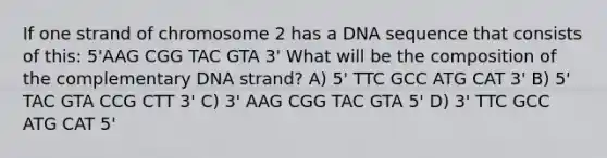 If one strand of chromosome 2 has a DNA sequence that consists of this: 5'AAG CGG TAC GTA 3' What will be the composition of the complementary DNA strand? A) 5' TTC GCC ATG CAT 3' B) 5' TAC GTA CCG CTT 3' C) 3' AAG CGG TAC GTA 5' D) 3' TTC GCC ATG CAT 5'