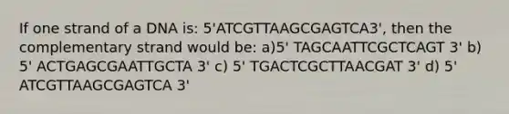 If one strand of a DNA is: 5'ATCGTTAAGCGAGTCA3', then the complementary strand would be: a)5' TAGCAATTCGCTCAGT 3' b) 5' ACTGAGCGAATTGCTA 3' c) 5' TGACTCGCTTAACGAT 3' d) 5' ATCGTTAAGCGAGTCA 3'