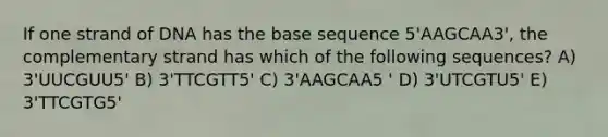 If one strand of DNA has the base sequence 5'AAGCAA3', the complementary strand has which of the following sequences? A) 3'UUCGUU5' B) 3'TTCGTT5' C) 3'AAGCAA5 ' D) 3'UTCGTU5' E) 3'TTCGTG5'