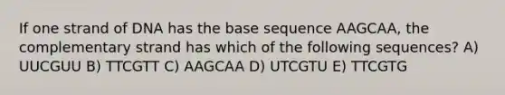 If one strand of DNA has the base sequence AAGCAA, the complementary strand has which of the following sequences? A) UUCGUU B) TTCGTT C) AAGCAA D) UTCGTU E) TTCGTG