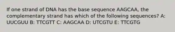 If one strand of DNA has the base sequence AAGCAA, the complementary strand has which of the following sequences? A: UUCGUU B: TTCGTT C: AAGCAA D: UTCGTU E: TTCGTG