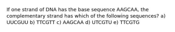 If one strand of DNA has the base sequence AAGCAA, the complementary strand has which of the following sequences? a) UUCGUU b) TTCGTT c) AAGCAA d) UTCGTU e) TTCGTG