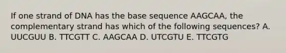 If one strand of DNA has the base sequence AAGCAA, the complementary strand has which of the following sequences? A. UUCGUU B. TTCGTT C. AAGCAA D. UTCGTU E. TTCGTG