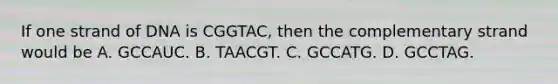 If one strand of DNA is CGGTAC, then the complementary strand would be A. GCCAUC. B. TAACGT. C. GCCATG. D. GCCTAG.