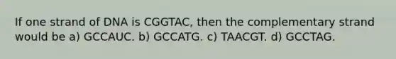 If one strand of DNA is CGGTAC, then the complementary strand would be a) GCCAUC. b) GCCATG. c) TAACGT. d) GCCTAG.