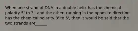 When one strand of DNA in a double helix has the chemical polarity 5' to 3', and the other, running in the opposite direction, has the chemical polarity 3' to 5', then it would be said that the two strands are______