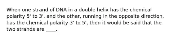 When one strand of DNA in a double helix has the chemical polarity 5' to 3', and the other, running in the opposite direction, has the chemical polarity 3' to 5', then it would be said that the two strands are ____.