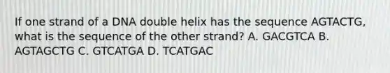 If one strand of a DNA double helix has the sequence AGTACTG, what is the sequence of the other strand? A. GACGTCA B. AGTAGCTG C. GTCATGA D. TCATGAC