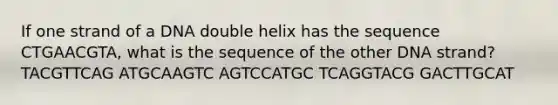 If one strand of a DNA double helix has the sequence CTGAACGTA, what is the sequence of the other DNA strand? TACGTTCAG ATGCAAGTC AGTCCATGC TCAGGTACG GACTTGCAT