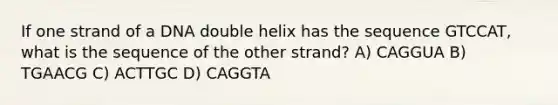 If one strand of a DNA double helix has the sequence GTCCAT, what is the sequence of the other strand? A) CAGGUA B) TGAACG C) ACTTGC D) CAGGTA