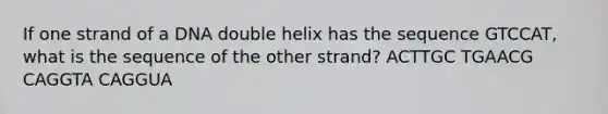 If one strand of a DNA double helix has the sequence GTCCAT, what is the sequence of the other strand? ACTTGC TGAACG CAGGTA CAGGUA