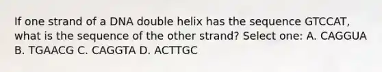 If one strand of a DNA double helix has the sequence GTCCAT, what is the sequence of the other strand? Select one: A. CAGGUA B. TGAACG C. CAGGTA D. ACTTGC