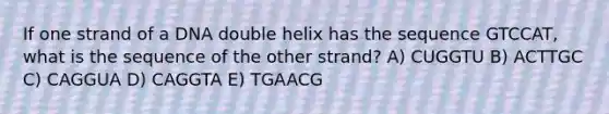 If one strand of a DNA double helix has the sequence GTCCAT, what is the sequence of the other strand? A) CUGGTU B) ACTTGC C) CAGGUA D) CAGGTA E) TGAACG