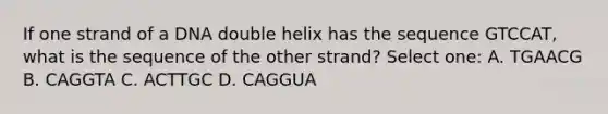 If one strand of a DNA double helix has the sequence GTCCAT, what is the sequence of the other strand? Select one: A. TGAACG B. CAGGTA C. ACTTGC D. CAGGUA