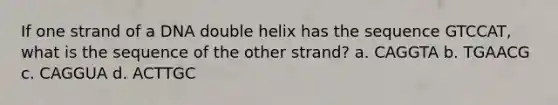 If one strand of a DNA double helix has the sequence GTCCAT, what is the sequence of the other strand? a. CAGGTA b. TGAACG c. CAGGUA d. ACTTGC