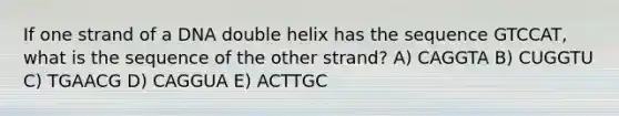 If one strand of a DNA double helix has the sequence GTCCAT, what is the sequence of the other strand? A) CAGGTA B) CUGGTU C) TGAACG D) CAGGUA E) ACTTGC