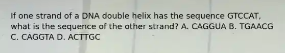 If one strand of a DNA double helix has the sequence GTCCAT, what is the sequence of the other strand? A. CAGGUA B. TGAACG C. CAGGTA D. ACTTGC