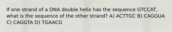 If one strand of a DNA double helix has the sequence GTCCAT, what is the sequence of the other strand? A) ACTTGC B) CAGGUA C) CAGGTA D) TGAACG