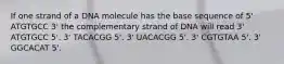 If one strand of a DNA molecule has the base sequence of 5' ATGTGCC 3' the complementary strand of DNA will read 3' ATGTGCC 5'. 3' TACACGG 5'. 3' UACACGG 5'. 3' CGTGTAA 5'. 3' GGCACAT 5'.