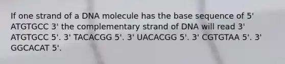 If one strand of a DNA molecule has the base sequence of 5' ATGTGCC 3' the complementary strand of DNA will read 3' ATGTGCC 5'. 3' TACACGG 5'. 3' UACACGG 5'. 3' CGTGTAA 5'. 3' GGCACAT 5'.