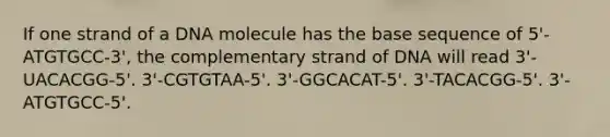 If one strand of a DNA molecule has the base sequence of 5'-ATGTGCC-3', the complementary strand of DNA will read 3'-UACACGG-5'. 3'-CGTGTAA-5'. 3'-GGCACAT-5'. 3'-TACACGG-5'. 3'-ATGTGCC-5'.