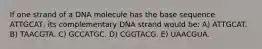 If one strand of a DNA molecule has the base sequence ATTGCAT, its complementary DNA strand would be: A) ATTGCAT. B) TAACGTA. C) GCCATGC. D) CGGTACG. E) UAACGUA.