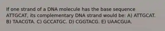 If one strand of a DNA molecule has the base sequence ATTGCAT, its complementary DNA strand would be: A) ATTGCAT. B) TAACGTA. C) GCCATGC. D) CGGTACG. E) UAACGUA.