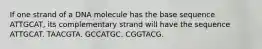 If one strand of a DNA molecule has the base sequence ATTGCAT, its complementary strand will have the sequence ATTGCAT. TAACGTA. GCCATGC. CGGTACG.