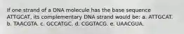 If one strand of a DNA molecule has the base sequence ATTGCAT, its complementary DNA strand would be: a. ATTGCAT. b. TAACGTA. c. GCCATGC. d. CGGTACG. e. UAACGUA.