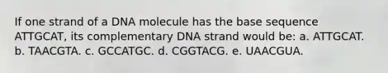 If one strand of a DNA molecule has the base sequence ATTGCAT, its complementary DNA strand would be: a. ATTGCAT. b. TAACGTA. c. GCCATGC. d. CGGTACG. e. UAACGUA.