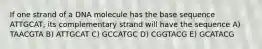 If one strand of a DNA molecule has the base sequence ATTGCAT, its complementary strand will have the sequence A) TAACGTA B) ATTGCAT C) GCCATGC D) CGGTACG E) GCATACG