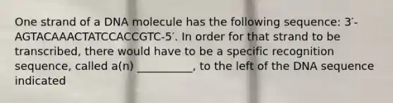 One strand of a DNA molecule has the following sequence: 3′-AGTACAAACTATCCACCGTC-5′. In order for that strand to be transcribed, there would have to be a specific recognition sequence, called a(n) __________, to the left of the DNA sequence indicated