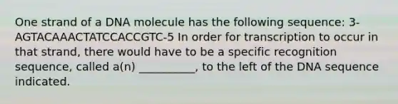 One strand of a DNA molecule has the following sequence: 3-AGTACAAACTATCCACCGTC-5 In order for transcription to occur in that strand, there would have to be a specific recognition sequence, called a(n) __________, to the left of the DNA sequence indicated.