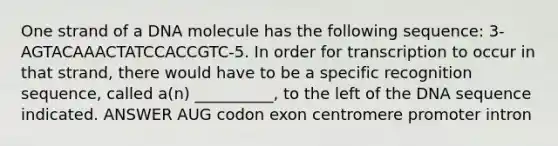 One strand of a DNA molecule has the following sequence: 3-AGTACAAACTATCCACCGTC-5. In order for transcription to occur in that strand, there would have to be a specific recognition sequence, called a(n) __________, to the left of the DNA sequence indicated. ANSWER AUG codon exon centromere promoter intron