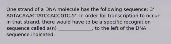 One strand of a DNA molecule has the following sequence: 3'-AGTACAAACTATCCACCGTC-5'. In order for transcription to occur in that strand, there would have to be a specific recognition sequence called a(n) ______________, to the left of the DNA sequence indicated.