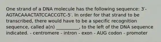 One strand of a DNA molecule has the following sequence: 3′-AGTACAAACTATCCACCGTC-5′. In order for that strand to be transcribed, there would have to be a specific recognition sequence, called a(n) __________, to the left of the DNA sequence indicated. - centromere - intron - exon - AUG codon - promoter